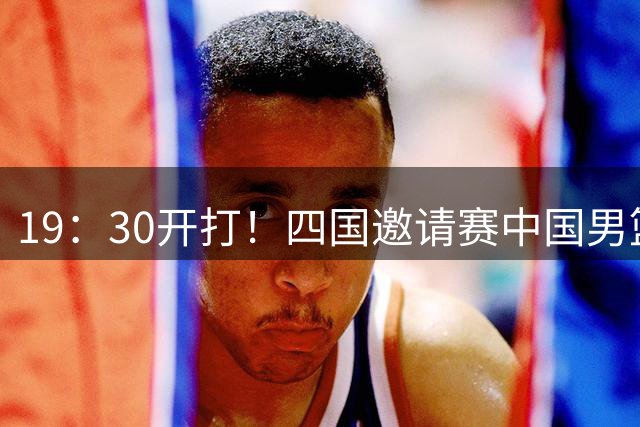 19：30开打！四国邀请赛中国男篮12人名单公布 胡金秋&崔永熙领衔